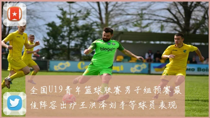 全国U19青年篮球联赛男子组预赛最佳阵容出炉王洪泽刘李等球员表现突出