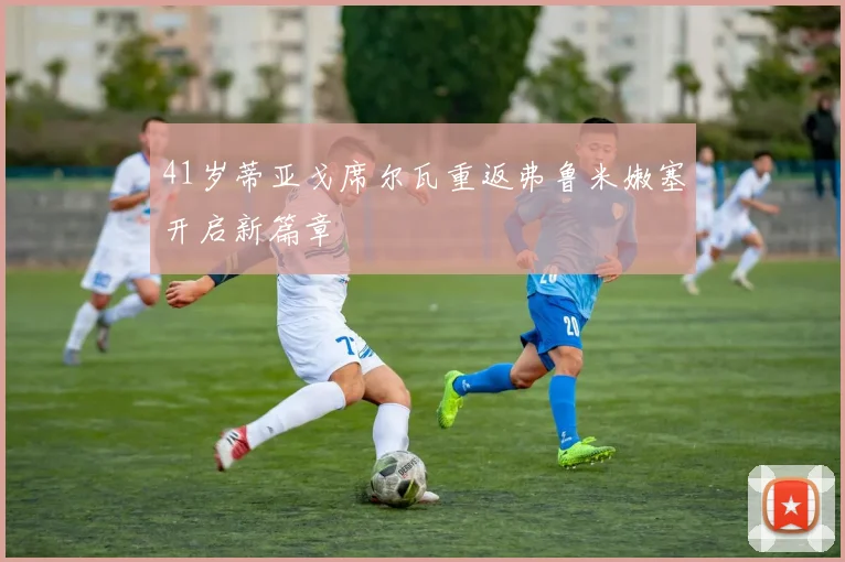 41岁蒂亚戈席尔瓦重返弗鲁米嫩塞开启新篇章