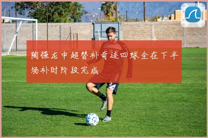 陶强龙中超替补奇迹四球全在下半场补时阶段完成