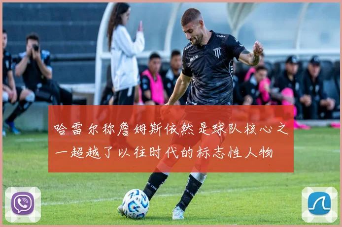 哈雷尔称詹姆斯依然是球队核心之一超越了以往时代的标志性人物