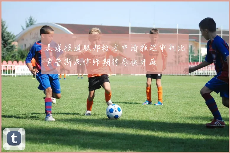美媒报道联邦检方申请推迟审判比卢普斯及律师期待尽快开庭