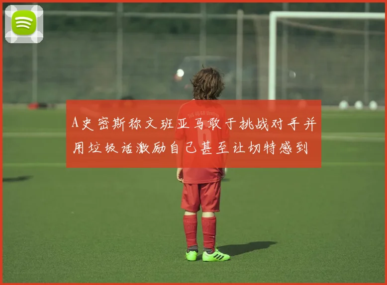 A史密斯称文班亚马敢于挑战对手并用垃圾话激励自己甚至让切特感到压力