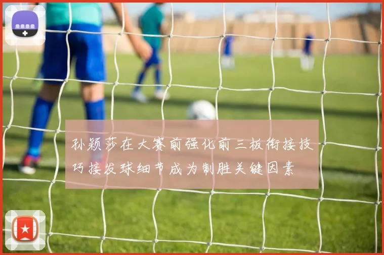 孙颖莎在大赛前强化前三板衔接技巧接发球细节成为制胜关键因素