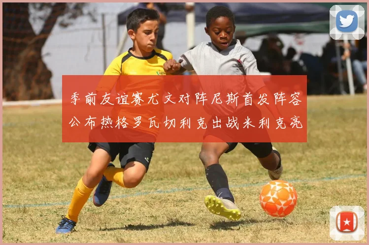 季前友谊赛尤文对阵尼斯首发阵容公布热格罗瓦切利克出战米利克亮相