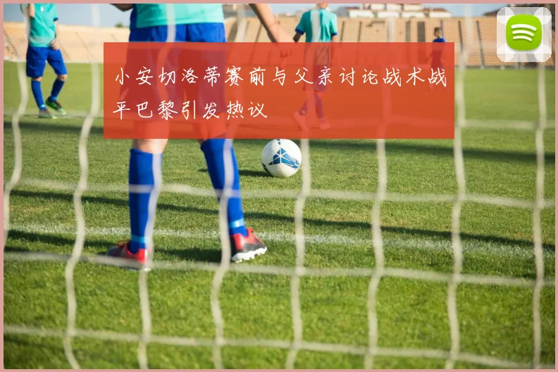 小安切洛蒂赛前与父亲讨论战术战平巴黎引发热议