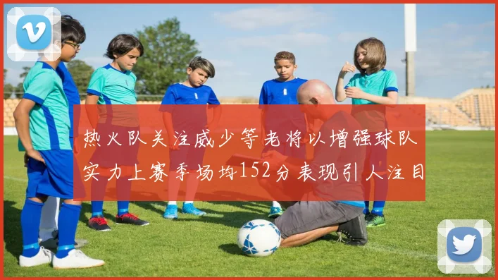 热火队关注威少等老将以增强球队实力上赛季场均152分表现引人注目