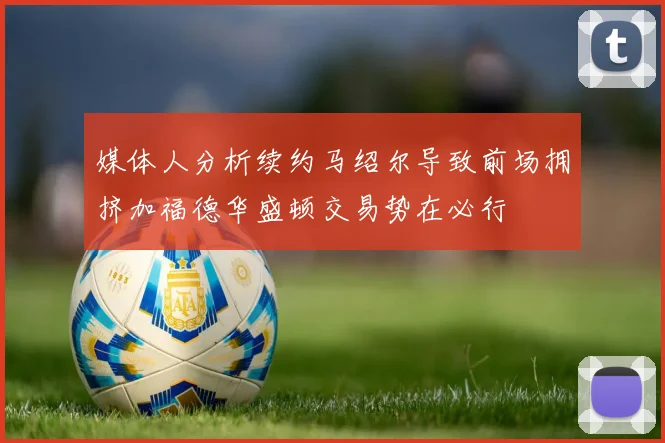 媒体人分析续约马绍尔导致前场拥挤加福德华盛顿交易势在必行