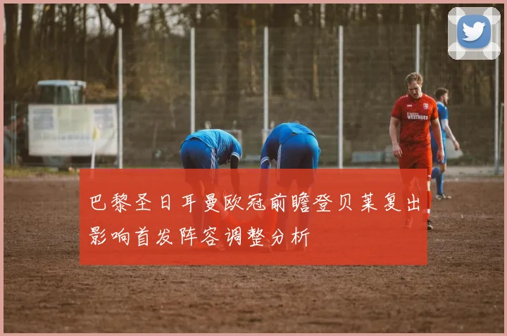巴黎圣日耳曼欧冠前瞻登贝莱复出影响首发阵容调整分析