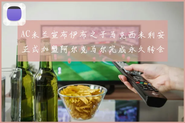 AC米兰宣布伊布之子马克西米利安正式加盟阿尔克马尔完成永久转会